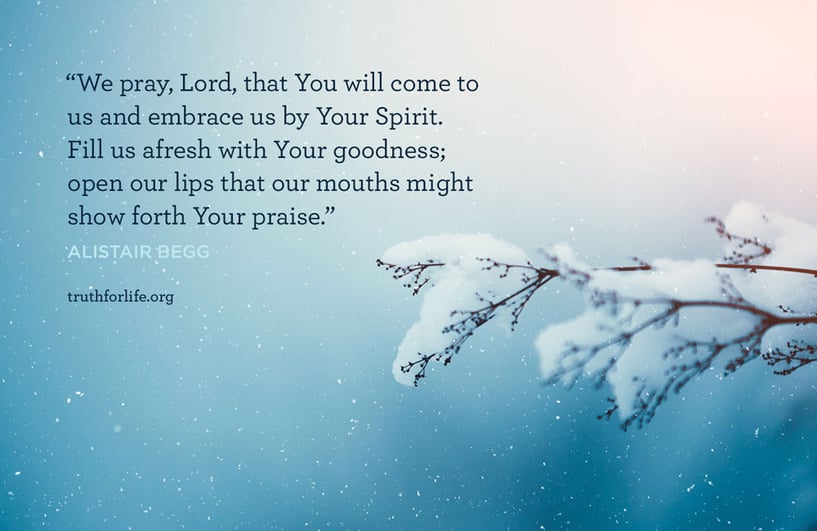 We pray, Lord, that You will come to us and embrace us by Your Spirit. Fill us afresh with Your goodness; open our lips that our mouths might show forth Your praise. - Alistair Begg