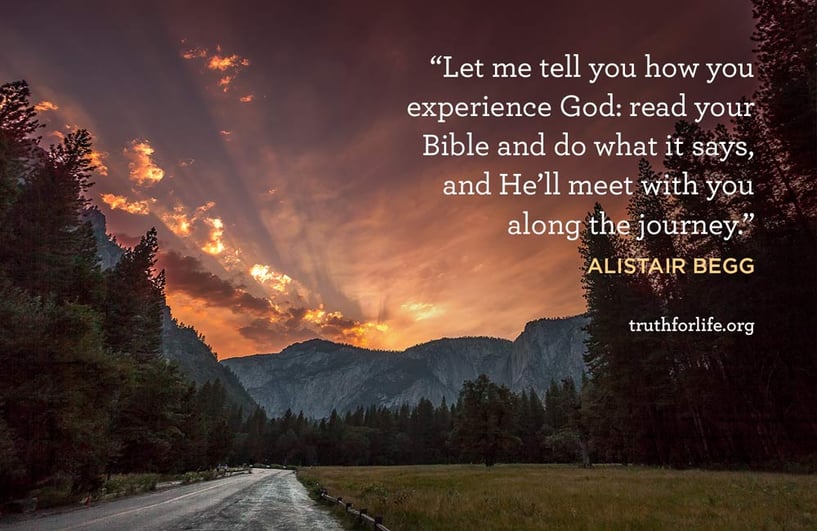 Let me tell you how you experience God: read your Bible and do what it says, and He’ll meet with you along the journey. - Alistair Begg