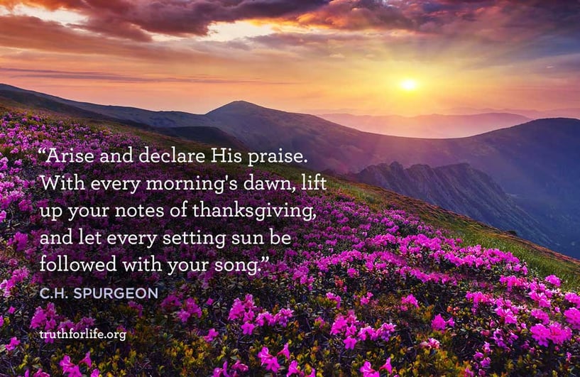 Arise and declare His praise. With every morning's dawn, lift up your notes of thanksgiving, and let every setting sun be followed with your song. - C.H. Spurgeon