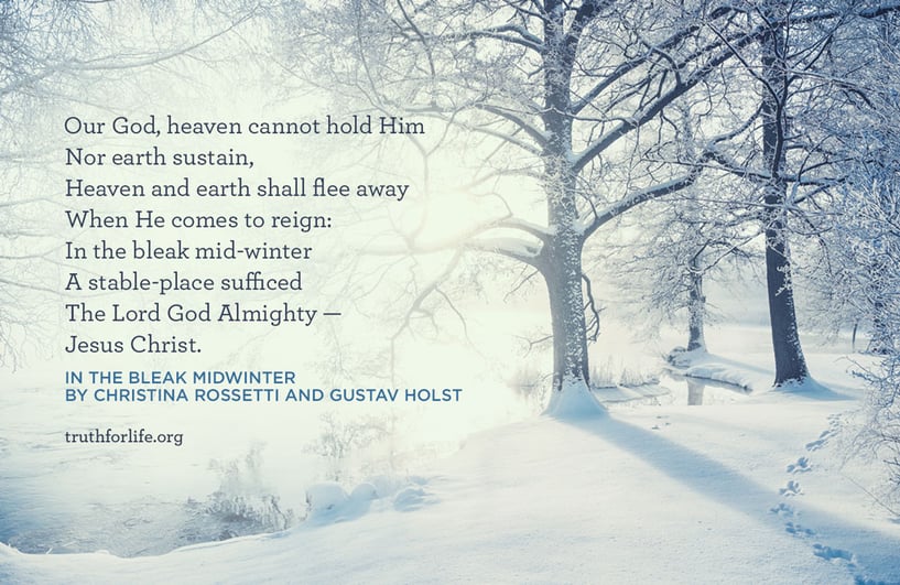 Our God, heaven cannot hold Him Nor earth sustain, Heaven and earth shall flee away When He comes to reign: In the bleak mid-winter A stable-place sufficed The Lord God Almighty — Jesus Christ. - In the Bleak Midwinter By Christina Rossetti and Gustav Holst