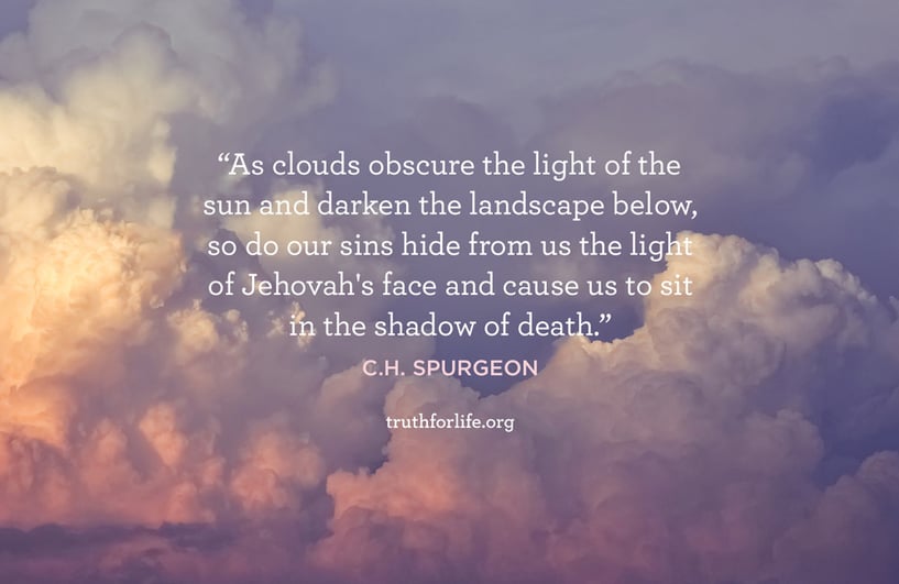 As clouds obscure the light of the sun and darken the landscape below, so do our sins hide from us the light of Jehovah's face and cause us to sit in the shadow of death. - C.H. Spurgeon