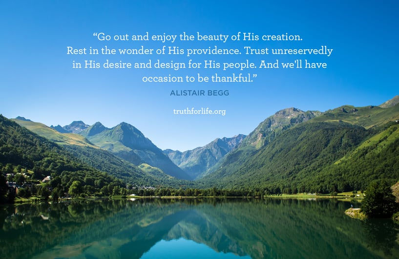 Go out and enjoy the beauty of His creation. Rest in the wonder of His providence. Trust unreservedly in His desire and design for His people. And we'll have occasion to be thankful. - Alistair Begg