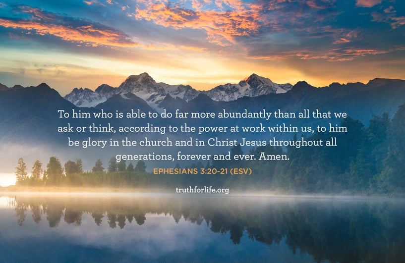 To him who is able to do far more abundantly than all that we ask or think, according to the power at work within us, to him be glory in the church and in Christ Jesus throughout all generations, forever and ever. Amen. - Ephesians 3:20-21