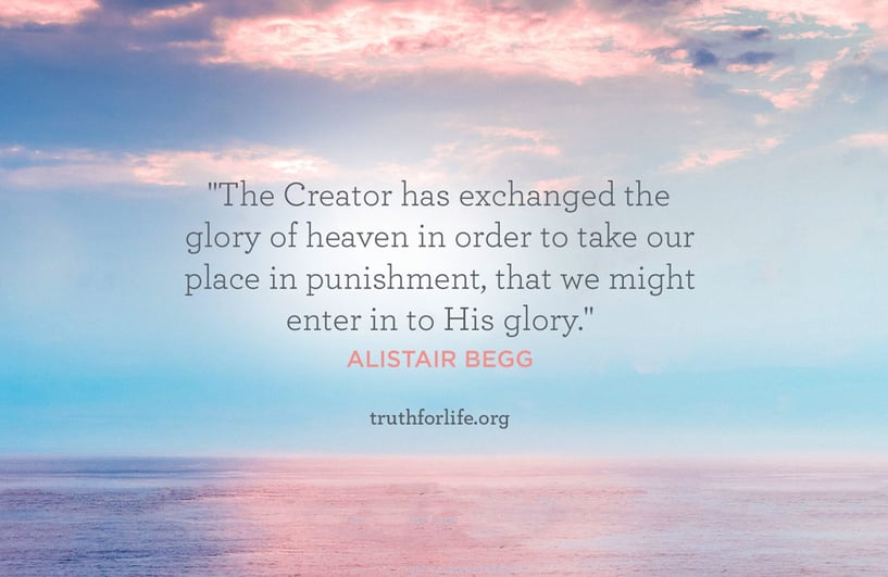 The Creator has exchanged the glory of heaven in order to take our place in punishment, that we might enter in to His glory. - Alistair Begg