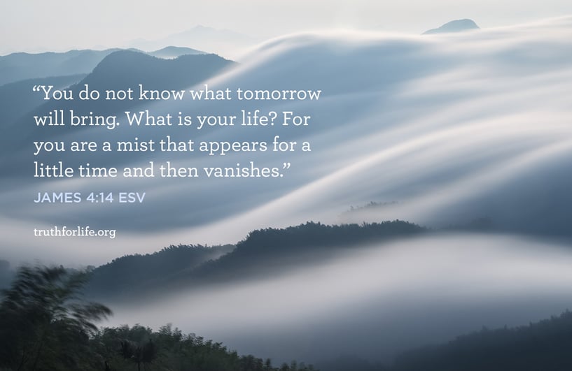 You do not know what tomorrow will bring. What is your life? For you are a mist that appears for a little time and then vanishes. - James 4:14