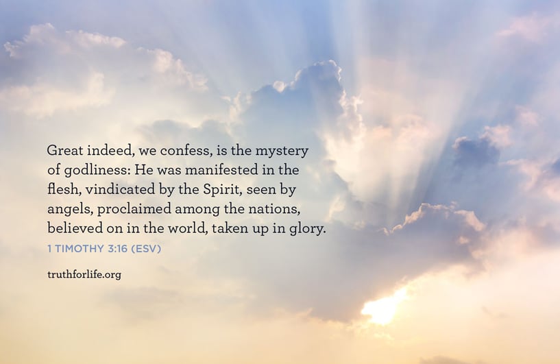 Great indeed, we confess, is the mystery of godliness:He was manifested in the flesh,vindicated by the Spirit,seen by angels, proclaimed among the nations,believed on in the world,taken up in glory. - 1 Timothy 3:16