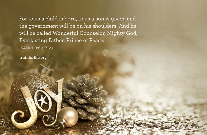 For to us a child is born, to us a son is given, and the government will be on his shoulders. And he will be called Wonderful Counselor, Mighty God, Everlasting Father, Prince of Peace. - ISAIAH 9:6