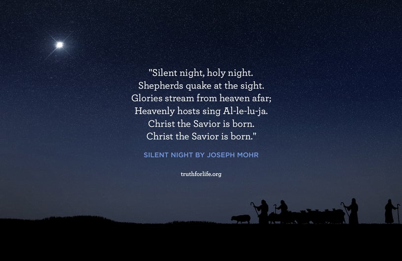 Silent night, holy night. Shepherds quake at the sight. Glories stream from heaven afar; Heavenly hosts sing Al-le-lu-ja. Christ the Savior is born. Christ the Savior is born. - Silent Night by Joseph Mohr