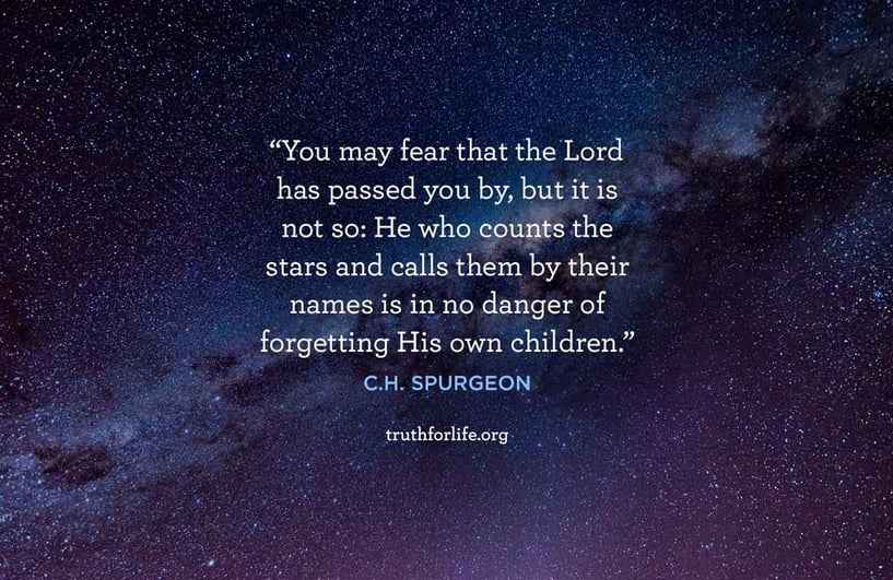 You may fear that the Lord has passed you by, but it is not so: He who counts the stars and calls them by their names is in no danger of forgetting His own children. - C.H. Spurgeon