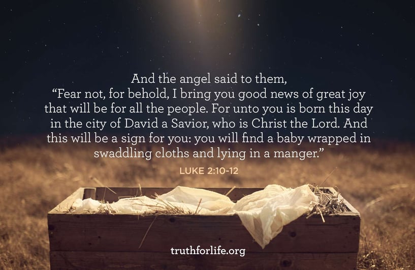 And the angel said to them, 'Fear not, for behold, I bring you good news of great joy that will be for all the people. For unto you is born this day in the city of David a Savior, who is Christ the Lord. And this will be a sign for you: you will find a baby wrapped in swaddling cloths and lying in a manger.' - Luke 2:10-12