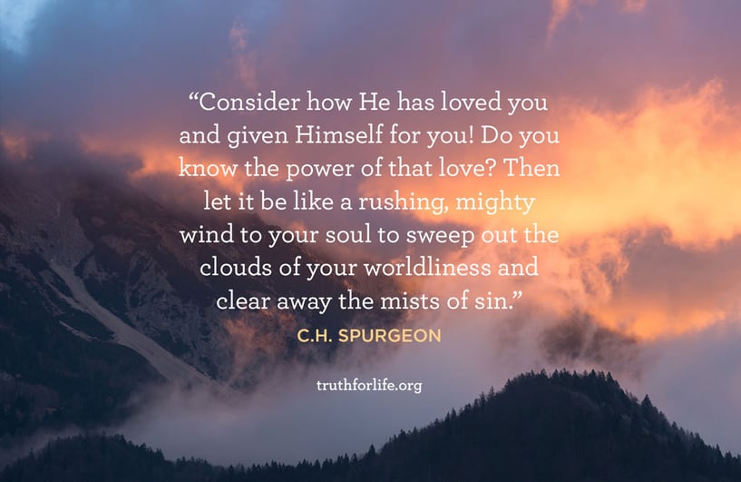 Consider how He has loved you and given Himself for you! Do you know the power of that love? Then let it be like a rushing, mighty wind to your soul to sweep out the clouds of your worldliness and clear away the mists of sin. - C.H. Spurgeon