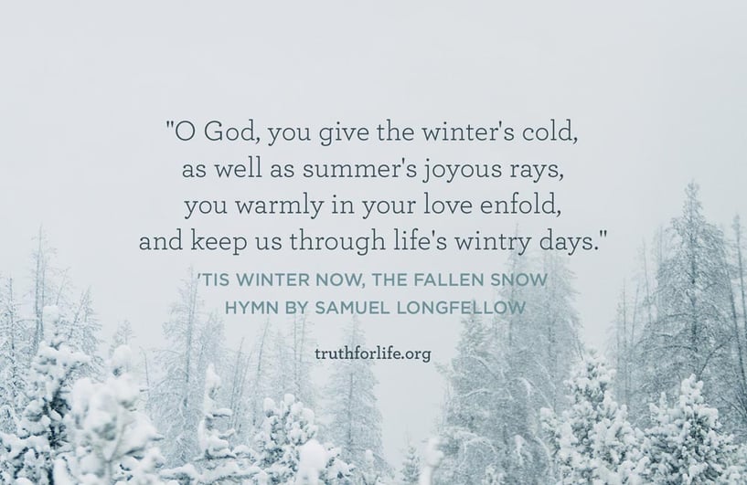 O God, you give the winter's cold, as well as summer's joyous rays, you warmly in your love enfold, and keep us through life's wintry days. - 'Tis winter now, the fallen snow, Hymn by Samuel Longfellow