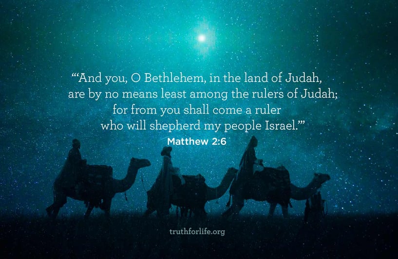 And You, O Bethlehem, in the land of Judah, are by no means least among the rulers of Judah; for from you shall come a ruler who will shepherd my people Israel. - Matthew 2:6