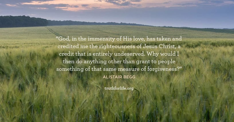 God, in the immensity of His love, has taken and credited me the righteousness of Jesus Christ, a credit that is entirely undeserved. Why would I then do anything other than grant to people something of that same measure of forgiveness? - Alistair Begg