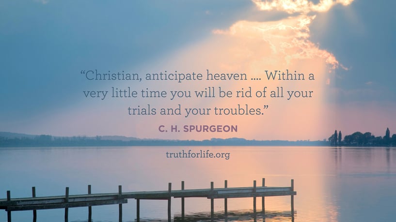 Christian, anticipate heaven …. Within a very little time you will be rid of all your trials and your troubles. - C.H. Spurgeon Christian, anticipate heaven …. Within a very little time you will be rid of all your trials and your troubles. - C.H. Spurgeon