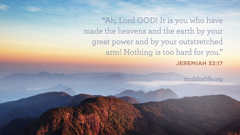 Ah, Lord GOD! It is you who have made the heavens and the earth by your great power and by your outstretched arm! Nothing is too hard for you. - Jeremiah 32:17