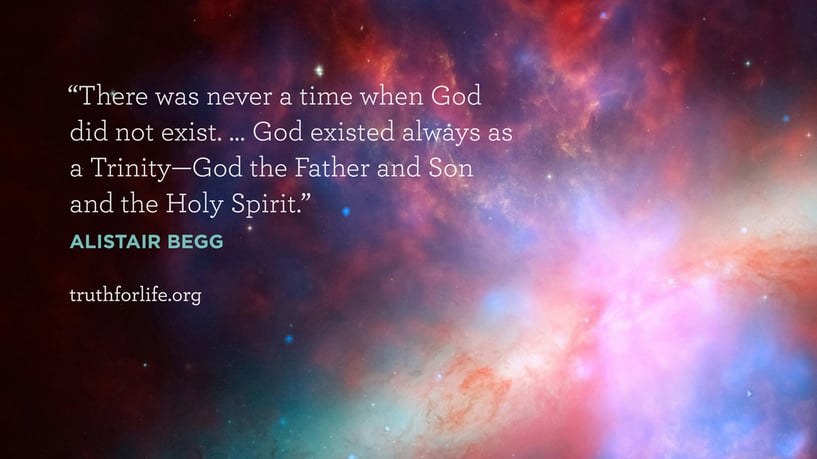 There was never a time when God did not exist. … God existed always as a Trinity—God the Father and Son and the Holy Spirit. - Alistair Begg There was never a time when God did not exist. … God existed always as a Trinity—God the Father and Son and the Holy Spirit. - Alistair Begg