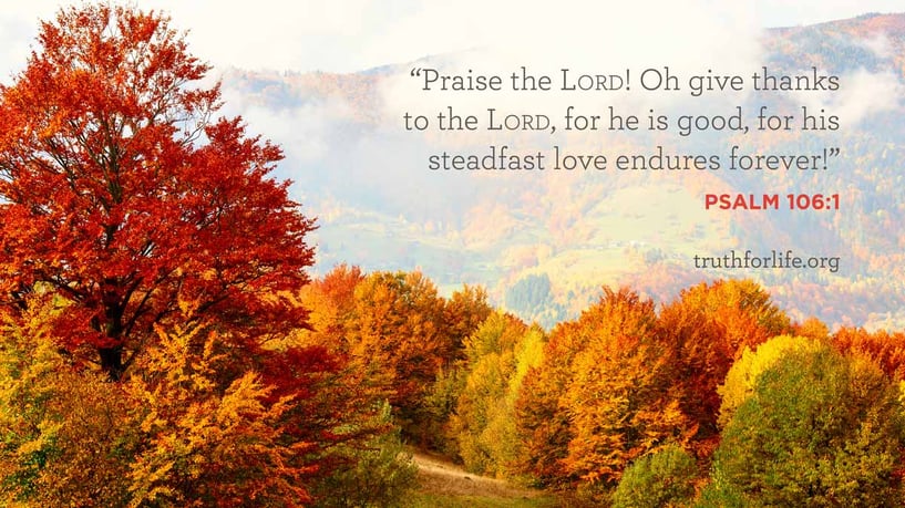 Praise the LORD! Oh give thanks to the LORD, for he is good, for his steadfast love endures forever! - Psalm 106:1 Praise the LORD! Oh give thanks to the LORD, for he is good, for his steadfast love endures forever! - Psalm 106:1