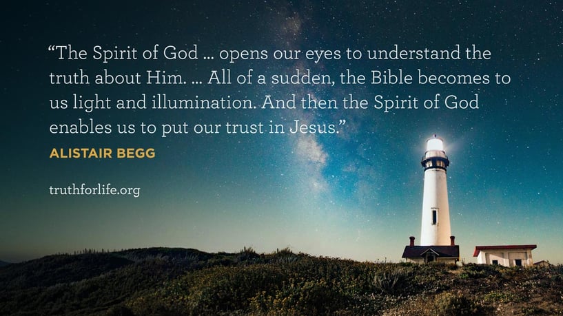 The Spirit of God … opens our eyes to understand the truth about Him. … All of a sudden, the Bible becomes to us light and illumination. And then the Spirit of God enables us to put our trust in Jesus. - Alistair Begg
