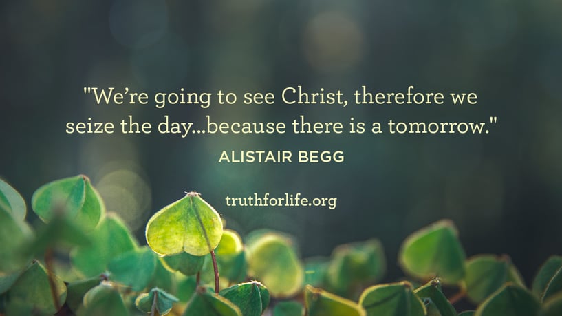 We’re going to see Christ, therefore we seize the day...because there is a tomorrow. - Alistair Begg We’re going to see Christ, therefore we seize the day...because there is a tomorrow. - Alistair Begg