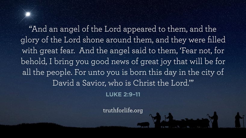 And an angel of the Lord appeared to them, and the glory of the Lord shone around them, and they were filled with great fear. And the angel said to them, ‘Fear not, for behold, I bring you good news of great joy that will be for all the people. For unto you is born this day in the city of David a Savior, who is Christ the Lord.’ - Luke 2:9–11