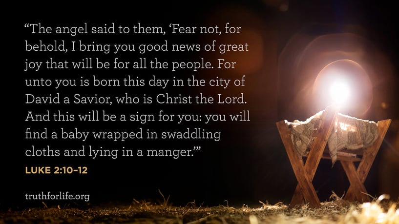 The angel said to them, ‘Fear not, for behold, I bring you good news of great joy that will be for all the people. For unto you is born this day in the city of David a Savior, who is Christ the Lord. And this will be a sign for you: you will find a baby wrapped in swaddling cloths and lying in a manger.’ - Luke 2:10–12