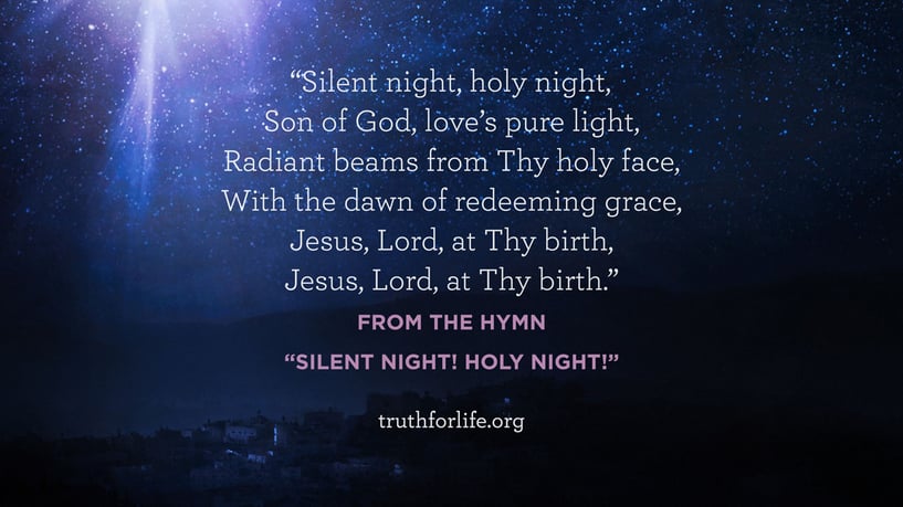 Silent night, holy night,  Son of God, love’s pure light,  Radiant beams from Thy holy face,  With the dawn of redeeming grace,  Jesus, Lord, at Thy birth,  Jesus, Lord, at Thy birth. - From the Hymn “Silent Night! Holy Night!” 