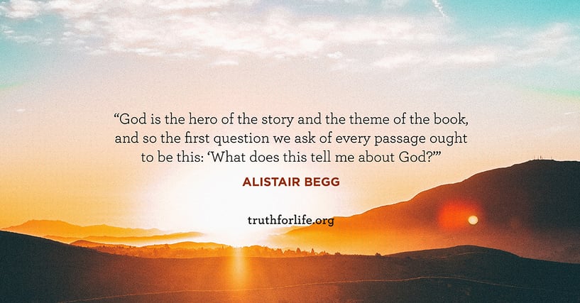 God is the hero of the story and the theme of the book, and so the first question we ask of every passage ought to be this: ‘What does this tell me about God?’ - Alistair Begg