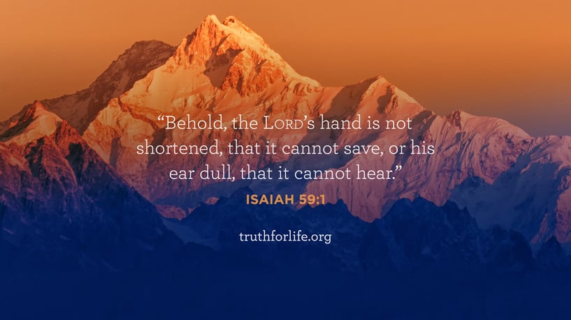Behold, the LORD’s hand is not shortened, that it cannot save, or his ear dull, that it cannot hear. - Isaiah 59:1 Behold, the LORD’s hand is not shortened, that it cannot save, or his ear dull, that it cannot hear. - Isaiah 59:1