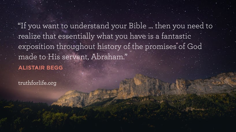 If you want to understand your Bible … then you need to realize that essentially what you have is a fantastic exposition throughout history of the promises of God made to His servant, Abraham. - Alistair Begg If you want to understand your Bible … then you need to realize that essentially what you have is a fantastic exposition throughout history of the promises of God made to His servant, Abraham. - Alistair Begg