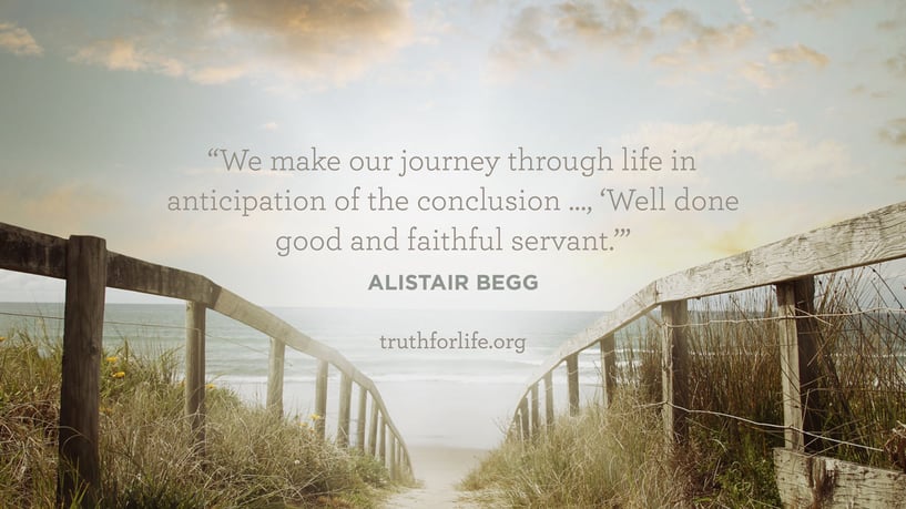We make our journey through life in anticipation of the conclusion …, ’Well done good and faithful servant.’ - Alistair Begg