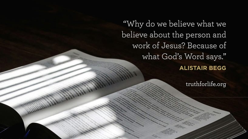 Why do we believe what we believe about the person and work of Jesus? Because of what God’s Word says. - Alistair Begg Why do we believe what we believe about the person and work of Jesus? Because of what God’s Word says. - Alistair Begg