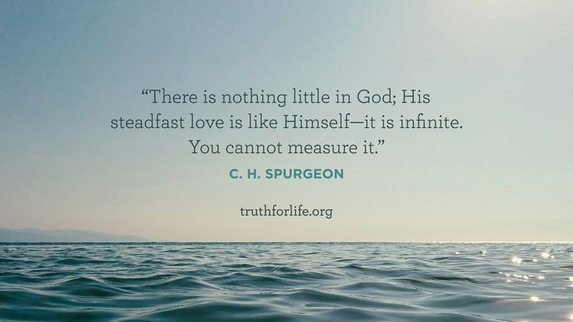 There is nothing little in God; His steadfast love is like Himself—it is infinite. You cannot measure it. - C. H. Spurgeon There is nothing little in God; His steadfast love is like Himself—it is infinite. You cannot measure it. - C. H. Spurgeon
