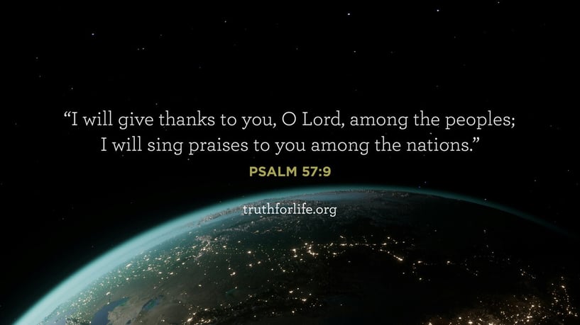 I will give thanks to you, O Lord, among the peoples; I will sing praises to you among the nations. - Psalm 57:9 I will give thanks to you, O Lord, among the peoples; I will sing praises to you among the nations. - Psalm 57:9