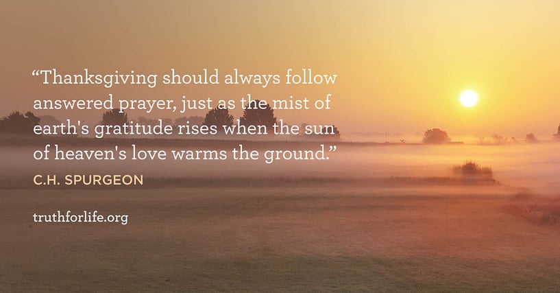 Thanksgiving should always follow answered prayer, just as the mist of earth's gratitude rises when the sun of heaven's love warms the ground. - C.H. Spurgeon