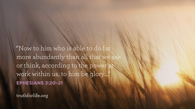 Now to him who is able to do far more abundantly than all we ask or think, according to the power at work within us, to him be glory…  - Ephesians 3:20