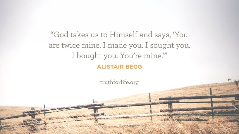 God takes us to Himself and says, ‘You are twice mine. I made you. I sought you. I bought you. You’re mine.’ - Alistair Begg