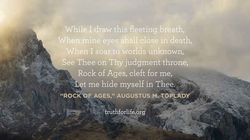 While I draw this fleeting breath, When mine eyes shall close in death, When I soar to worlds unknown, See Thee on Thy judgment throne, Rock of Ages, cleft for me, Let me hide myself in Thee. - “Rock of Ages,” Augustus M. Toplady 