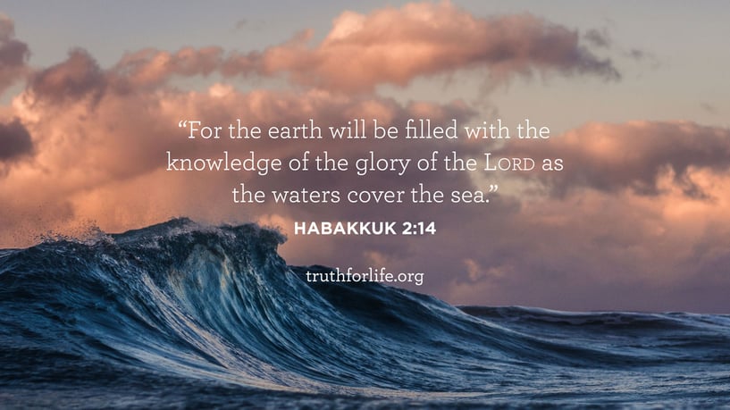 For the earth will be filled with the knowledge of the glory of the Lord as the waters cover the sea. - Habakkuk 2:14 For the earth will be filled with the knowledge of the glory of the Lord as the waters cover the sea. - Habakkuk 2:14